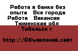 Работа в банке без опыта - Все города Работа » Вакансии   . Тюменская обл.,Тобольск г.